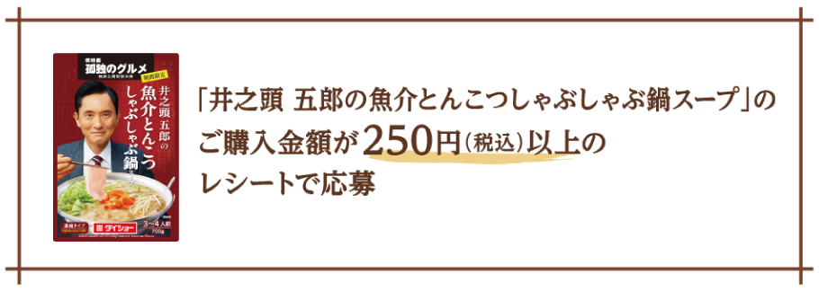 「井之頭 五郎の魚介とんこつしゃぶしゃぶ鍋スープ」をご購入した250円(税込)以上のレシートで応募